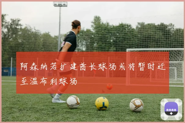 阿森纳若扩建酋长球场或将暂时迁至温布利球场