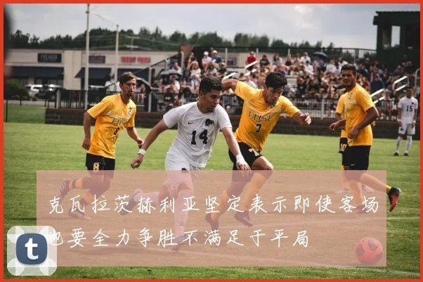 克瓦拉茨赫利亚坚定表示即使客场也要全力争胜不满足于平局