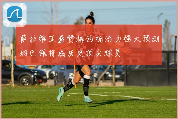 萨拉维亚盛赞梅西统治力强大预测姆巴佩将成历史顶尖球员