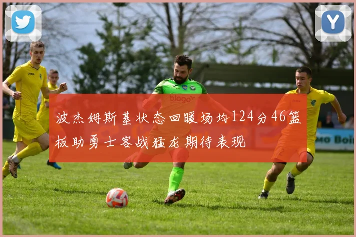 波杰姆斯基状态回暖场均124分46篮板助勇士客战猛龙期待表现