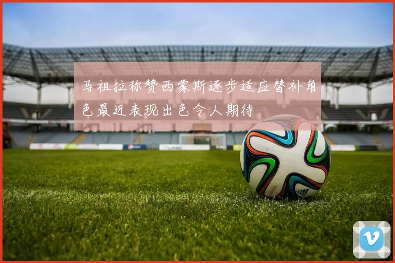 马祖拉称赞西蒙斯逐步适应替补角色最近表现出色令人期待