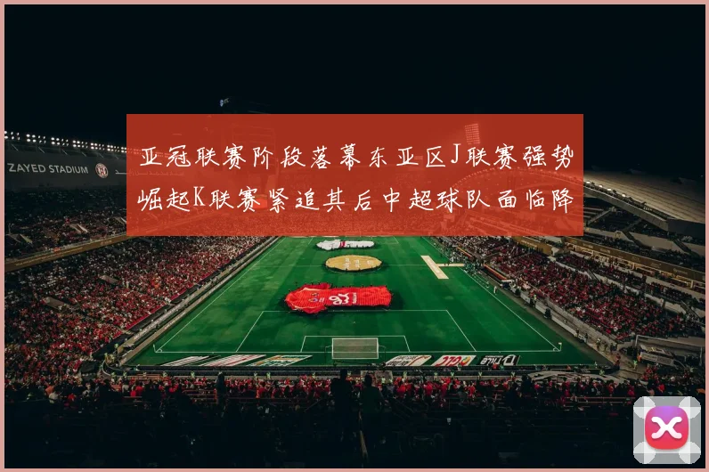 亚冠联赛阶段落幕东亚区J联赛强势崛起K联赛紧追其后中超球队面临降级危机