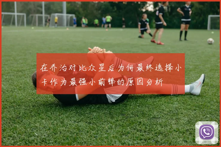 在乔治对比众星后为何最终选择小卡作为最强小前锋的原因分析