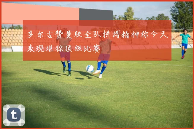 多尔古赞曼联全队拼搏精神称今天表现堪称顶级比赛