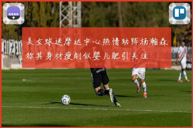 美女球迷摩达中心热情助阵杨瀚森称其身材瘦削似婴儿肥引关注