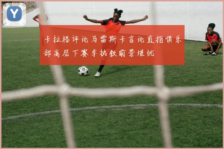 卡拉格评论马雷斯卡言论直指俱乐部高层下赛季执教前景堪忧