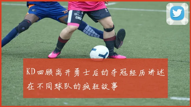 KD回顾离开勇士后的夺冠经历讲述在不同球队的疯狂故事