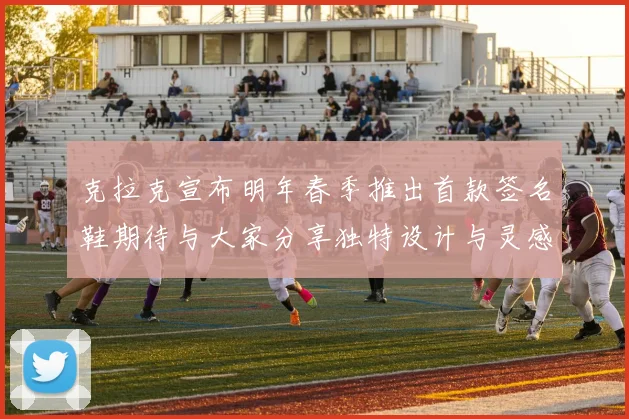 克拉克宣布明年春季推出首款签名鞋期待与大家分享独特设计与灵感