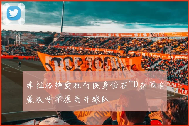 弗拉格热爱独行侠身份在TD花园自豪欢呼不愿离开球队
