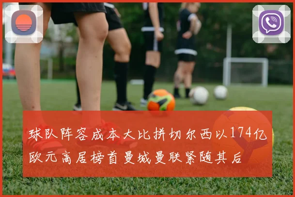 球队阵容成本大比拼切尔西以174亿欧元高居榜首曼城曼联紧随其后