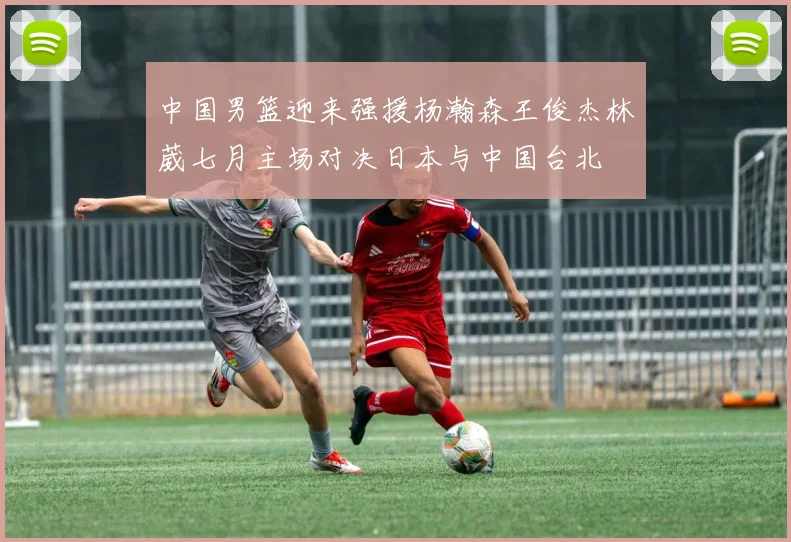 中国男篮迎来强援杨瀚森王俊杰林葳七月主场对决日本与中国台北