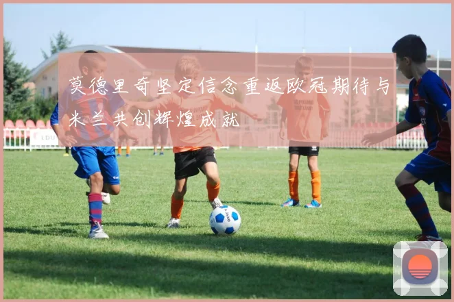 莫德里奇坚定信念重返欧冠期待与米兰共创辉煌成就