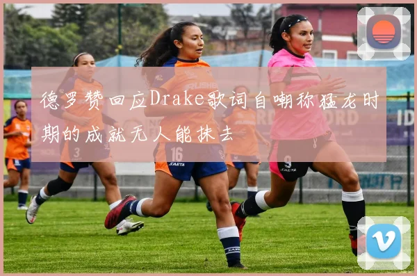 德罗赞回应Drake歌词自嘲称猛龙时期的成就无人能抹去