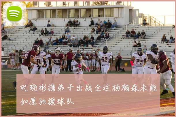 巩晓彬携弟子出战全运杨瀚森未能如愿驰援球队