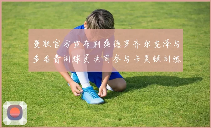 曼联官方宣布利桑德罗齐尔克泽与多名青训球员共同参与卡灵顿训练