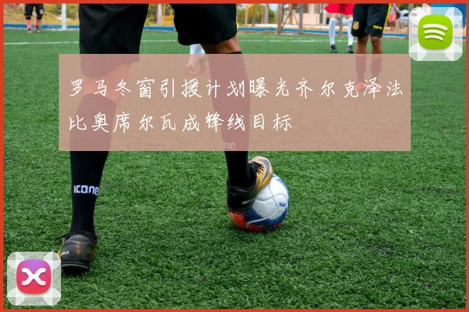 罗马冬窗引援计划曝光齐尔克泽法比奥席尔瓦成锋线目标