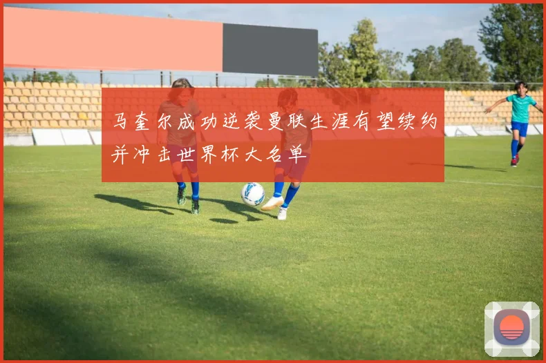 马奎尔成功逆袭曼联生涯有望续约并冲击世界杯大名单