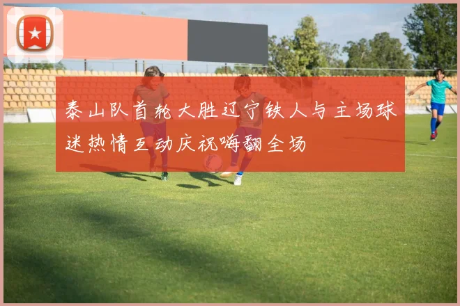 泰山队首轮大胜辽宁铁人与主场球迷热情互动庆祝嗨翻全场