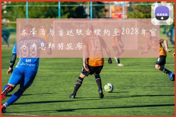 本泽马与吉达联合续约至2028年官方消息即将发布