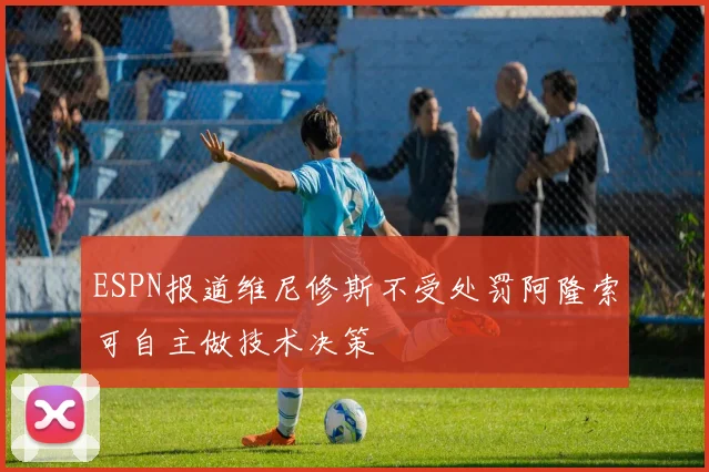 ESPN报道维尼修斯不受处罚阿隆索可自主做技术决策