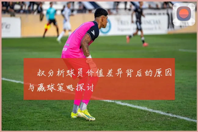 囧叔分析球员价值差异背后的原因与赢球策略探讨