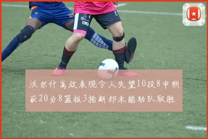 沃尔什高效表现令人失望10投8中斩获20分8篮板3抢断却未能助队取胜