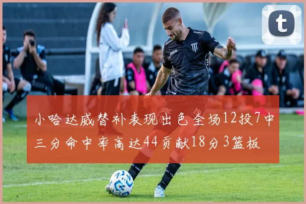 小哈达威替补表现出色全场12投7中三分命中率高达44贡献18分3篮板