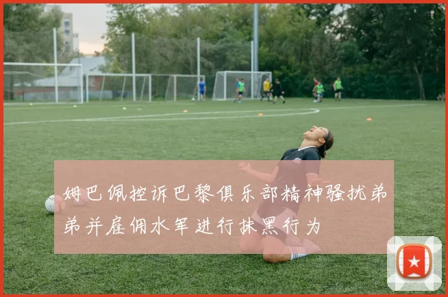 姆巴佩控诉巴黎俱乐部精神骚扰弟弟并雇佣水军进行抹黑行为