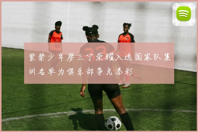 紫禁少年廖三宁荣耀入选国家队集训名单为俱乐部争光添彩