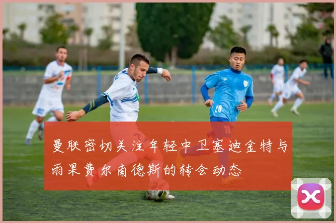 曼联密切关注年轻中卫塞迪金特与雨果费尔南德斯的转会动态