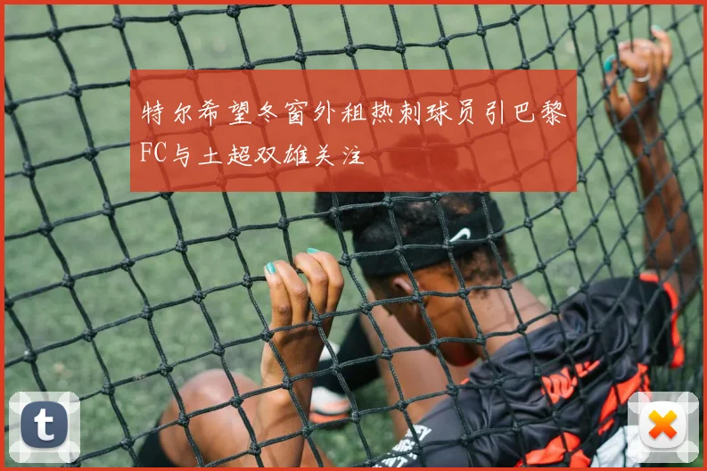 特尔希望冬窗外租热刺球员引巴黎FC与土超双雄关注