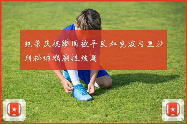 绝杀庆祝瞬间被平反加克波与里沙利松的戏剧性结局