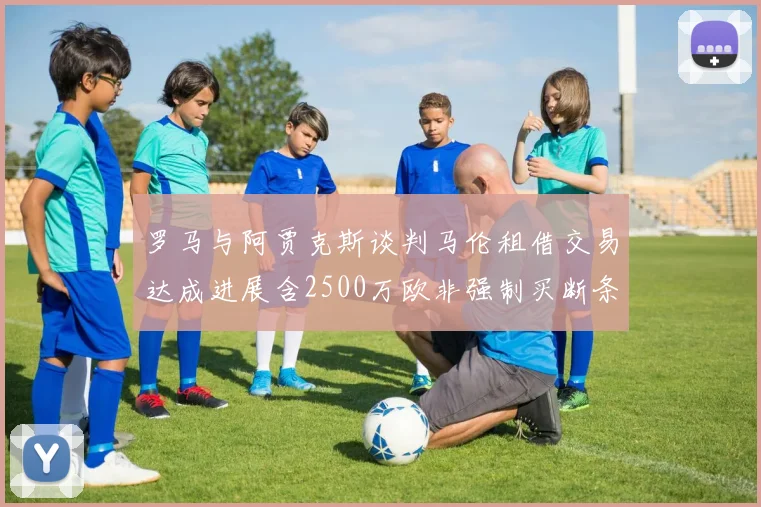 罗马与阿贾克斯谈判马伦租借交易达成进展含2500万欧非强制买断条款