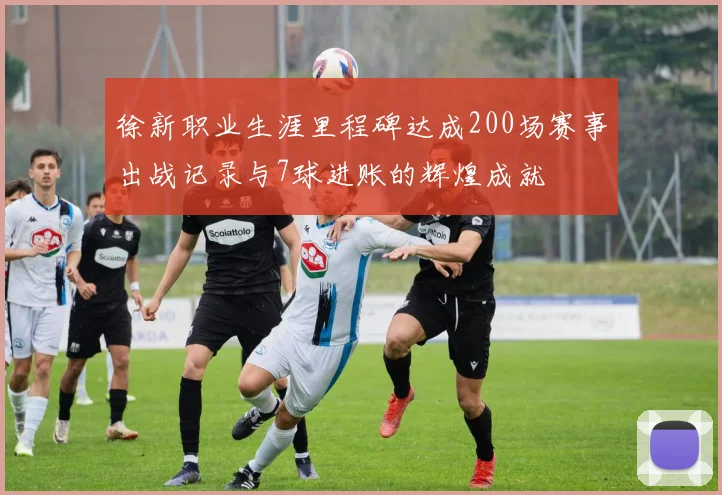 徐新职业生涯里程碑达成200场赛事出战记录与7球进账的辉煌成就