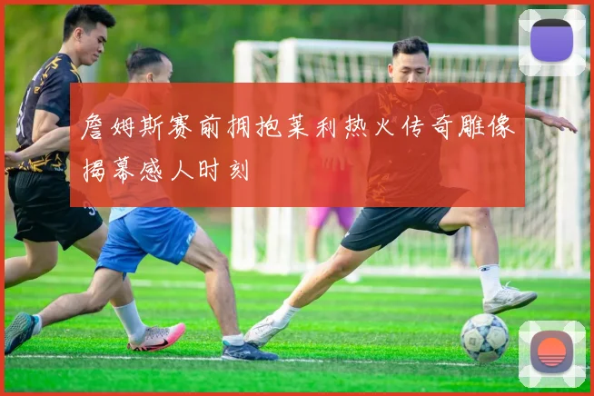 詹姆斯赛前拥抱莱利热火传奇雕像揭幕感人时刻