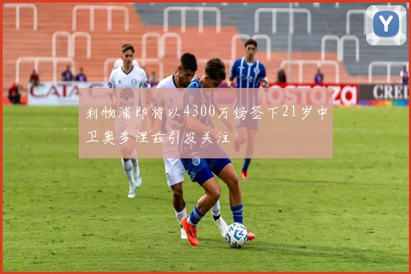 利物浦即将以4300万镑签下21岁中卫奥多涅兹引发关注