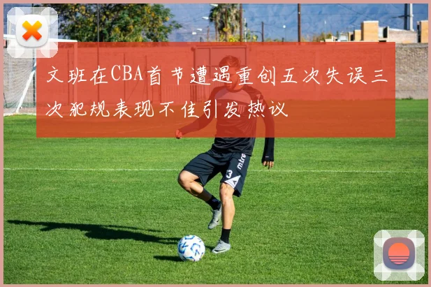 文班在CBA首节遭遇重创五次失误三次犯规表现不佳引发热议