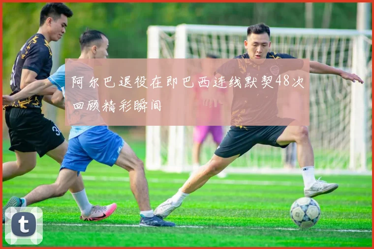阿尔巴退役在即巴西连线默契48次回顾精彩瞬间