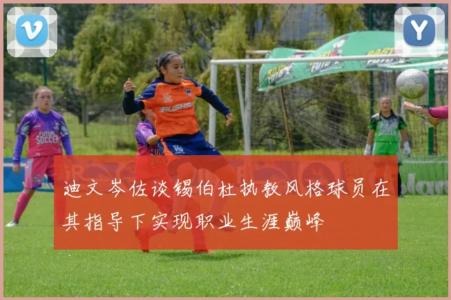 迪文岑佐谈锡伯杜执教风格球员在其指导下实现职业生涯巅峰