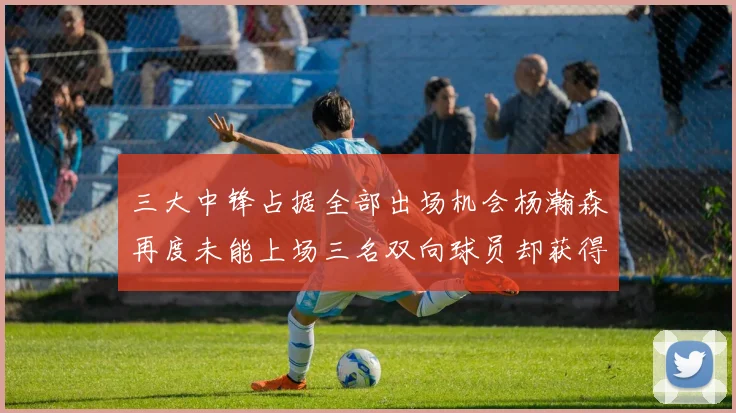 三大中锋占据全部出场机会杨瀚森再度未能上场三名双向球员却获得机会