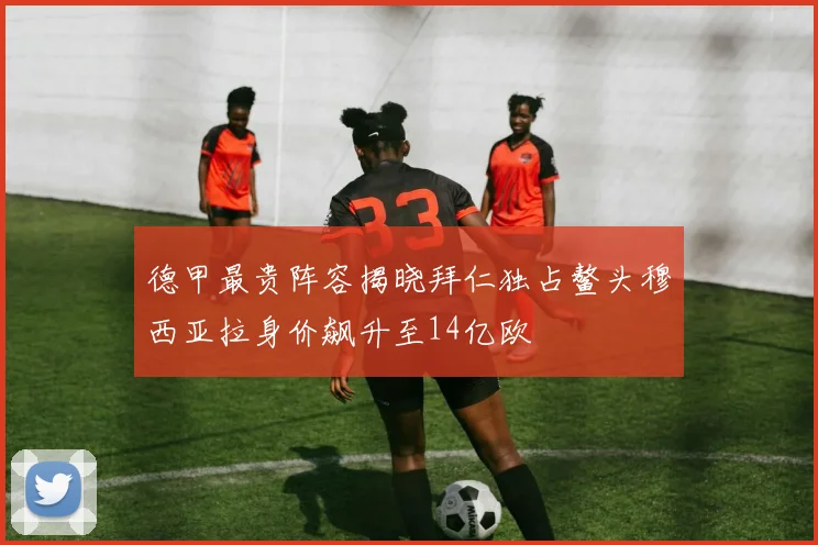 德甲最贵阵容揭晓拜仁独占鳌头穆西亚拉身价飙升至14亿欧
