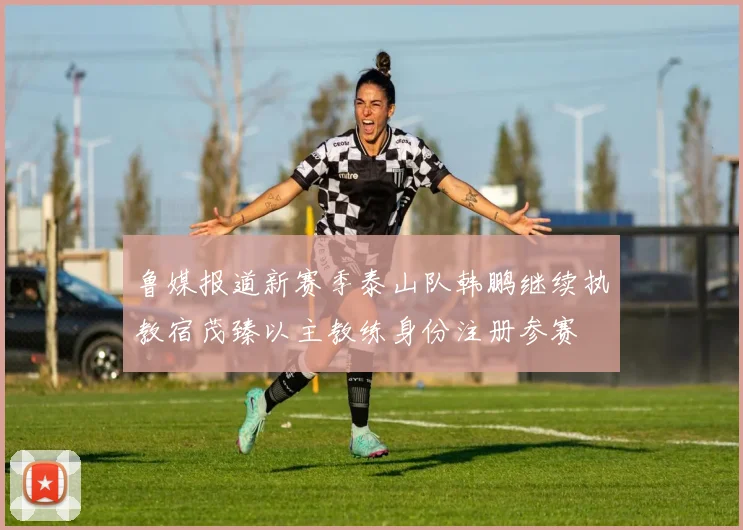 鲁媒报道新赛季泰山队韩鹏继续执教宿茂臻以主教练身份注册参赛