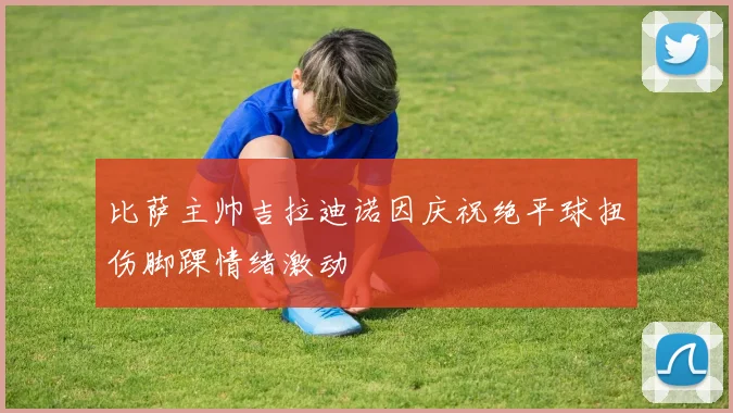 比萨主帅吉拉迪诺因庆祝绝平球扭伤脚踝情绪激动