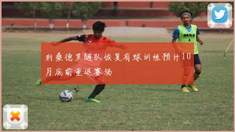 利桑德罗随队恢复有球训练预计10月底前重返赛场